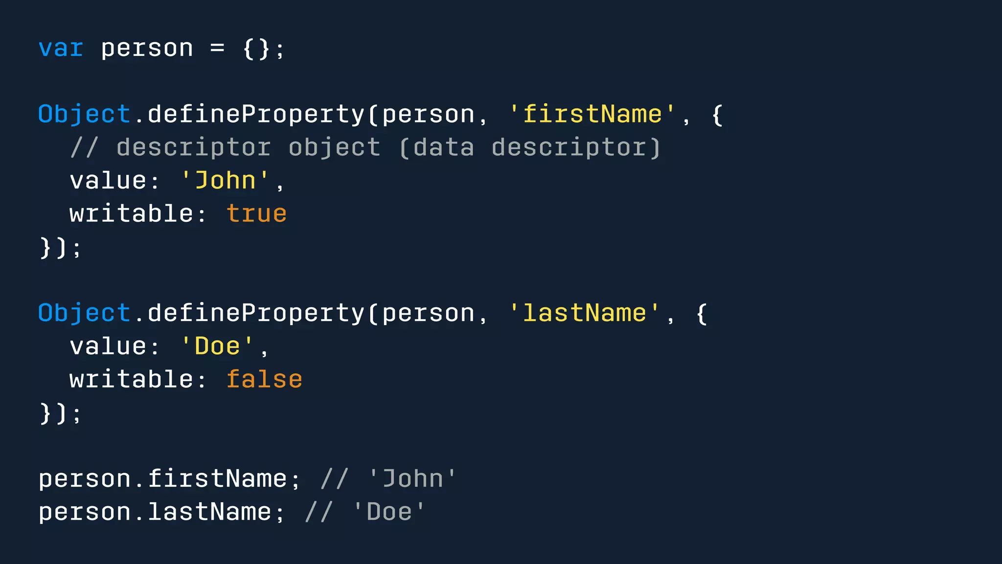 var person = {}; 
Object.defineProperty(person, 'firstName', { 
// descriptor object (data descriptor) 
value: 'John', 
writable: true 
}); 
Object.defineProperty(person, 'lastName', { 
value: 'Doe', 
writable: false 
}); 
person.firstName; // 'John' 
person.lastName; // 'Doe' 
 