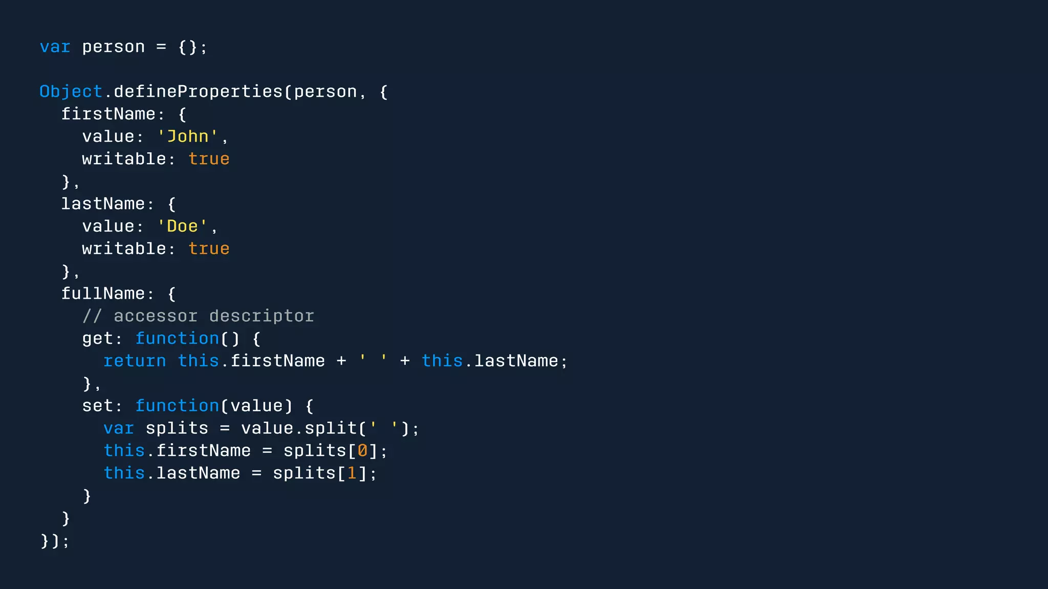 var person = {}; 
Object.defineProperties(person, { 
firstName: { 
value: 'John', 
writable: true 
}, 
lastName: { 
value: 'Doe', 
writable: true 
}, 
fullName: { 
// accessor descriptor 
get: function() { 
return this.firstName + ' ' + this.lastName; 
}, 
set: function(value) { 
var splits = value.split(' '); 
this.firstName = splits[0]; 
this.lastName = splits[1]; 
} 
} 
}); 
 
