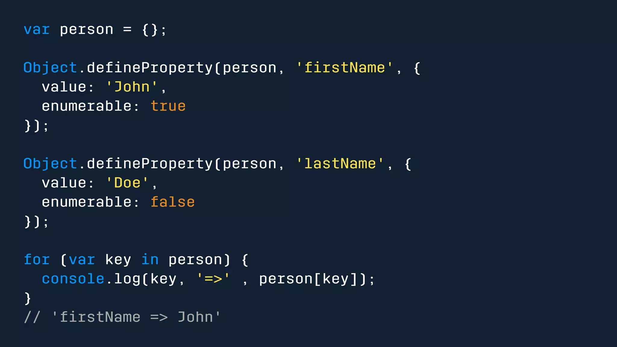 var person = {}; 
Object.defineProperty(person, 'firstName', { 
value: 'John', 
enumerable: true 
}); 
Object.defineProperty(person, 'lastName', { 
value: 'Doe', 
enumerable: false 
}); 
for (var key in person) { 
console.log(key, '=>' , person[key]); 
} 
// 'firstName => John' 
 