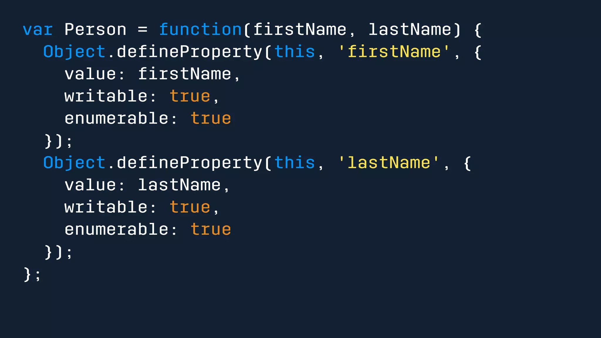 var Person = function(firstName, lastName) { 
Object.defineProperty(this, 'firstName', { 
value: firstName, 
writable: true, 
enumerable: true 
}); 
Object.defineProperty(this, 'lastName', { 
value: lastName, 
writable: true, 
enumerable: true 
}); 
}; 
 