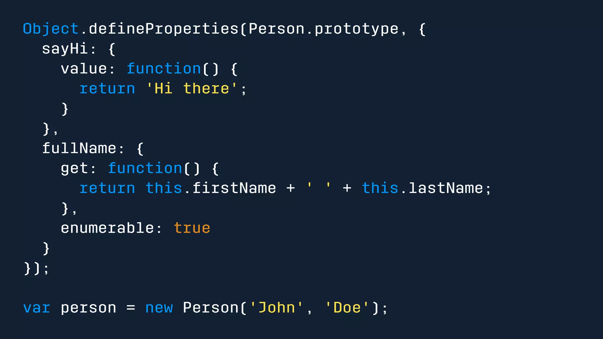 Object.defineProperties(Person.prototype, { 
sayHi: { 
value: function() { 
return 'Hi there'; 
} 
}, 
fullName: { 
get: function() { 
return this.firstName + ' ' + this.lastName; 
}, 
enumerable: true 
} 
}); 
var person = new Person('John', 'Doe'); 
 