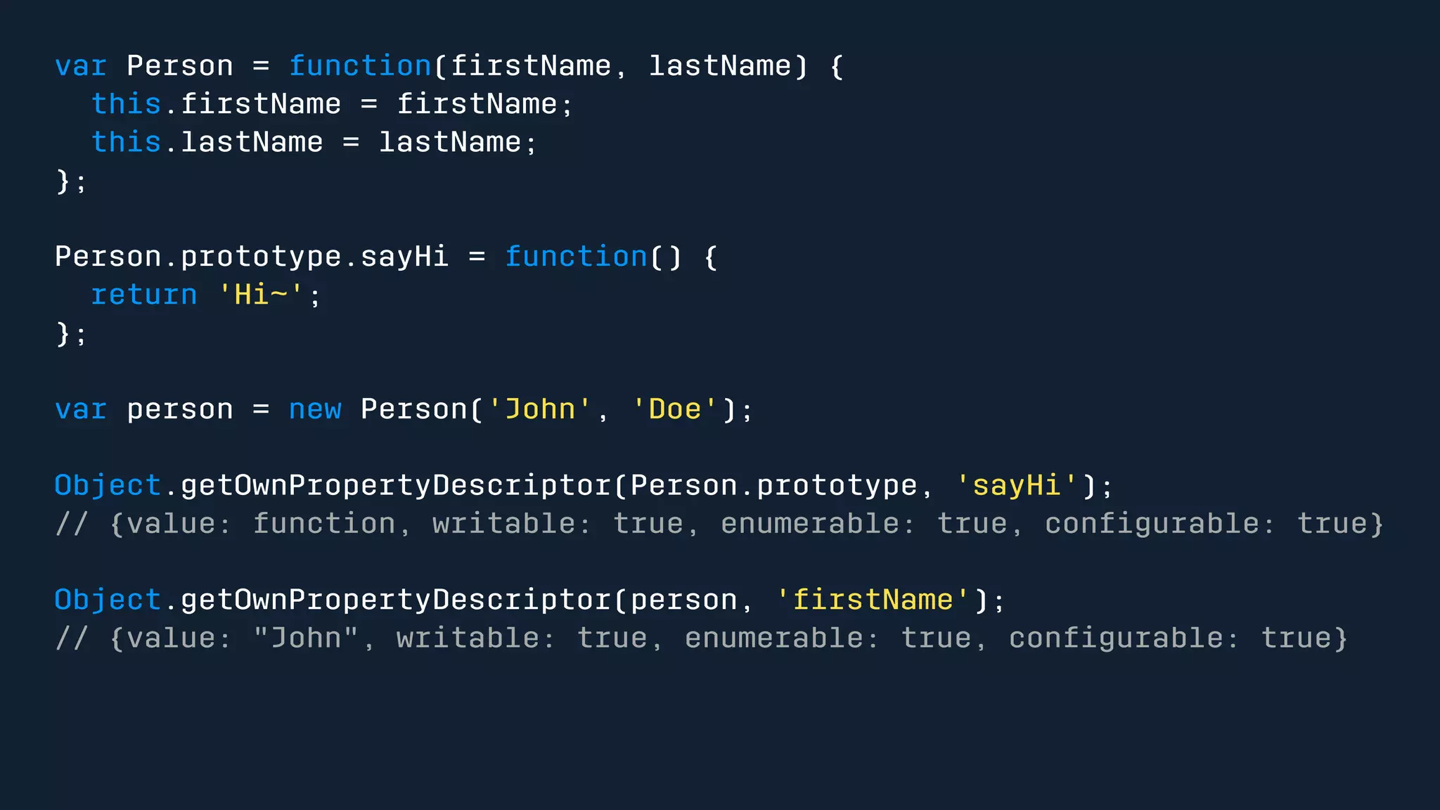 var Person = function(firstName, lastName) { 
this.firstName = firstName; 
this.lastName = lastName; 
}; 
Person.prototype.sayHi = function() { 
return 'Hi~'; 
}; 
var person = new Person('John', 'Doe'); 
Object.getOwnPropertyDescriptor(Person.prototype, 'sayHi'); 
// {value: function, writable: true, enumerable: true, configurable: true} 
Object.getOwnPropertyDescriptor(person, 'firstName'); 
// {value: "John", writable: true, enumerable: true, configurable: true} 
 