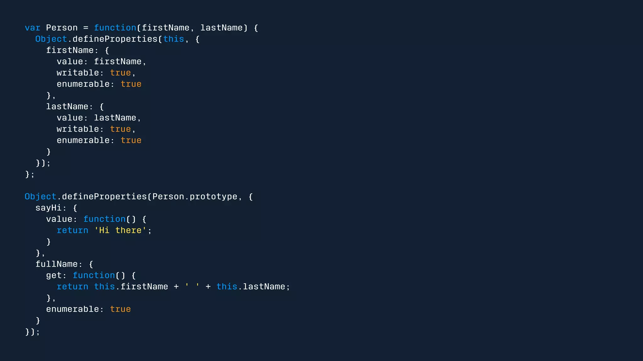 var Person = function(firstName, lastName) { 
Object.defineProperties(this, { 
firstName: { 
value: firstName, 
writable: true, 
enumerable: true 
}, 
lastName: { 
value: lastName, 
writable: true, 
enumerable: true 
} 
}); 
}; 
Object.defineProperties(Person.prototype, { 
sayHi: { 
value: function() { 
return 'Hi there'; 
} 
}, 
fullName: { 
get: function() { 
return this.firstName + ' ' + this.lastName; 
}, 
enumerable: true 
} 
}); 
 