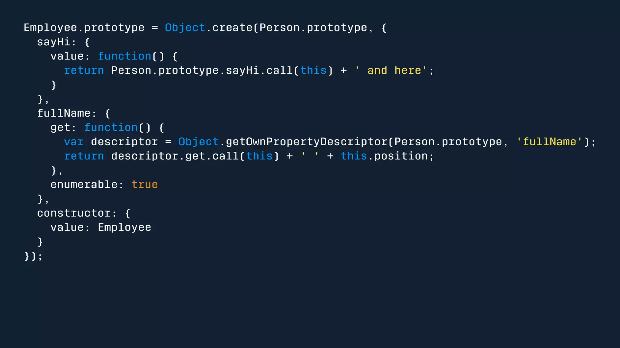 Employee.prototype = Object.create(Person.prototype, { 
sayHi: { 
value: function() { 
return Person.prototype.sayHi.call(this) + ' and here'; 
} 
}, 
fullName: { 
get: function() { 
var descriptor = Object.getOwnPropertyDescriptor(Person.prototype, 'fullName'); 
return descriptor.get.call(this) + ' ' + this.position; 
}, 
enumerable: true 
}, 
constructor: { 
value: Employee 
} 
}); 
 