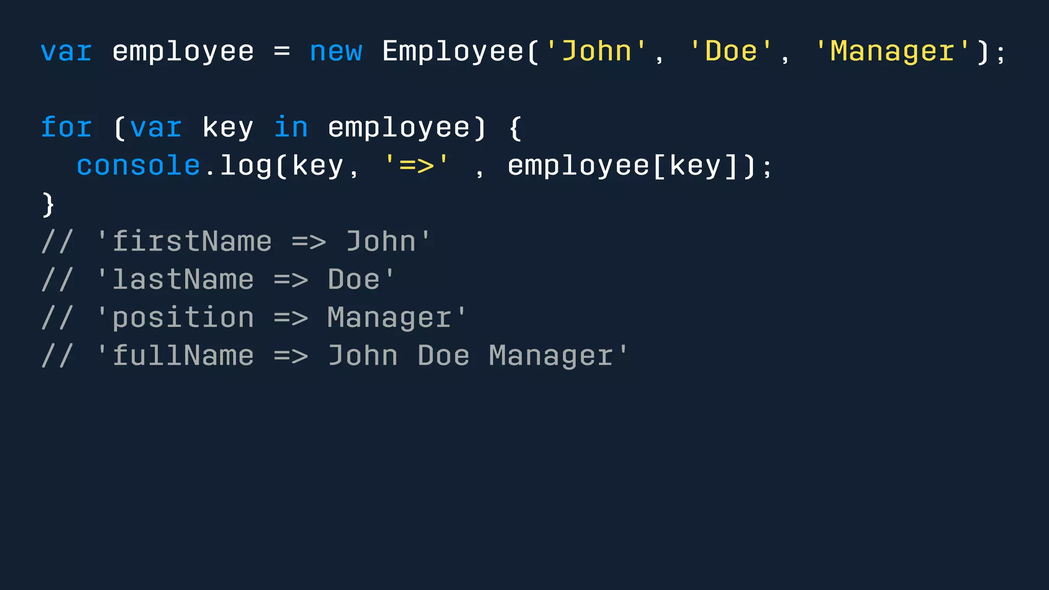 var employee = new Employee('John', 'Doe', 'Manager'); 
for (var key in employee) { 
console.log(key, '=>' , employee[key]); 
} 
// 'firstName => John' 
// 'lastName => Doe' 
// 'position => Manager' 
// 'fullName => John Doe Manager' 
 