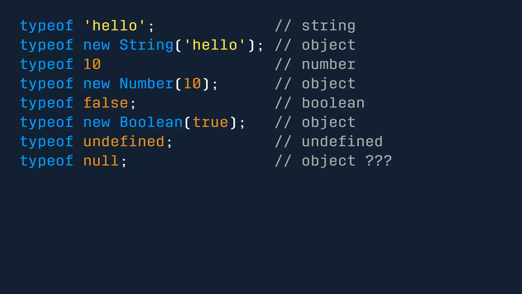 typeof 'hello'; // string 
typeof new String('hello'); // object 
typeof 10 // number 
typeof new Number(10); // object 
typeof false; // boolean 
typeof new Boolean(true); // object 
typeof undefined; // undefined 
typeof null; // object ??? 
 