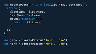 var createPerson = function(firstName, lastName) { 
return { 
firstName: firstName, 
lastName: lastName, 
sayHi: function() { 
return 'Hi there'; 
} 
}; 
}; 
var john = createPerson('John', 'Doe'); 
var jane = createPerson('Jane', 'Doe'); 
 