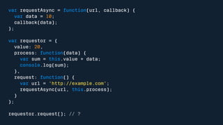 var requestAsync = function(url, callback) { 
var data = 10; 
callback(data); 
}; 
var requestor = { 
value: 20, 
process: function(data) { 
var sum = this.value + data; 
console.log(sum); 
}, 
request: function() { 
var url = 'http://example.com'; 
requestAsync(url, this.process); 
} 
}; 
requestor.request(); // ? 
 