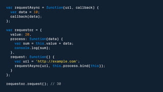 var requestAsync = function(url, callback) { 
var data = 10; 
callback(data); 
}; 
var requestor = { 
value: 20, 
process: function(data) { 
var sum = this.value + data; 
console.log(sum); 
}, 
request: function() { 
var url = 'http://example.com'; 
requestAsync(url, this.process.bind(this)); 
} 
}; 
requestor.request(); // 30 
 