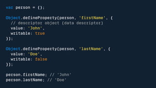 var person = {}; 
Object.defineProperty(person, 'firstName', { 
// descriptor object (data descriptor) 
value: 'John', 
writable: true 
}); 
Object.defineProperty(person, 'lastName', { 
value: 'Doe', 
writable: false 
}); 
person.firstName; // 'John' 
person.lastName; // 'Doe' 
 