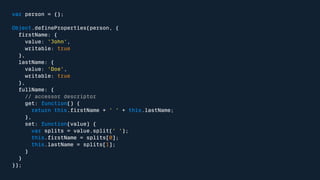 var person = {}; 
Object.defineProperties(person, { 
firstName: { 
value: 'John', 
writable: true 
}, 
lastName: { 
value: 'Doe', 
writable: true 
}, 
fullName: { 
// accessor descriptor 
get: function() { 
return this.firstName + ' ' + this.lastName; 
}, 
set: function(value) { 
var splits = value.split(' '); 
this.firstName = splits[0]; 
this.lastName = splits[1]; 
} 
} 
}); 
 