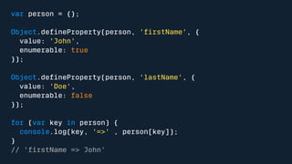 var person = {}; 
Object.defineProperty(person, 'firstName', { 
value: 'John', 
enumerable: true 
}); 
Object.defineProperty(person, 'lastName', { 
value: 'Doe', 
enumerable: false 
}); 
for (var key in person) { 
console.log(key, '=>' , person[key]); 
} 
// 'firstName => John' 
 