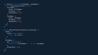 var Person = function(firstName, lastName) { 
Object.defineProperties(this, { 
firstName: { 
value: firstName, 
writable: true, 
enumerable: true 
}, 
lastName: { 
value: lastName, 
writable: true, 
enumerable: true 
} 
}); 
}; 
Object.defineProperties(Person.prototype, { 
sayHi: { 
value: function() { 
return 'Hi there'; 
} 
}, 
fullName: { 
get: function() { 
return this.firstName + ' ' + this.lastName; 
}, 
enumerable: true 
} 
}); 
 