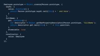 Employee.prototype = Object.create(Person.prototype, { 
sayHi: { 
value: function() { 
return Person.prototype.sayHi.call(this) + ' and here'; 
} 
}, 
fullName: { 
get: function() { 
var descriptor = Object.getOwnPropertyDescriptor(Person.prototype, 'fullName'); 
return descriptor.get.call(this) + ' ' + this.position; 
}, 
enumerable: true 
}, 
constructor: { 
value: Employee 
} 
}); 
 
