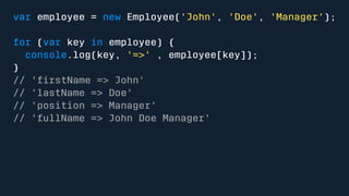 var employee = new Employee('John', 'Doe', 'Manager'); 
for (var key in employee) { 
console.log(key, '=>' , employee[key]); 
} 
// 'firstName => John' 
// 'lastName => Doe' 
// 'position => Manager' 
// 'fullName => John Doe Manager' 
 