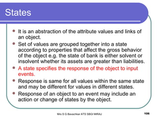 Mrs S G Bavachkar ATS SBGI MIRAJ 106
States
 It is an abstraction of the attribute values and links of
an object.
 Set of values are grouped together into a state
according to properties that affect the gross behavior
of the object e.g. the state of bank is either solvent or
insolvent whether its assets are greater than liabilities.
 A state specifies the response of the object to input
events.
 Response is same for all values within the same state
and may be different for values in different states.
 Response of an object to an event may include an
action or change of states by the object.
 