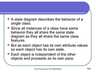 Mrs S G Bavachkar ATS SBGI MIRAJ 110
 A state diagram describes the behavior of a
single class.
 Since all instances of a class have same
behavior they all share the same state
diagram as they all share the same class
features.
 But as each object has its own attribute values
so each object has its own state.
 Each object is independent of the other
objects and proceeds as its own pace.
 