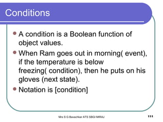 Mrs S G Bavachkar ATS SBGI MIRAJ 111
Conditions
A condition is a Boolean function of
object values.
When Ram goes out in morning( event),
if the temperature is below
freezing( condition), then he puts on his
gloves (next state).
Notation is [condition]
 