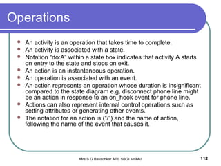 Mrs S G Bavachkar ATS SBGI MIRAJ 112
Operations
 An activity is an operation that takes time to complete.
 An activity is associated with a state.
 Notation “do:A” within a state box indicates that activity A starts
on entry to the state and stops on exit.
 An action is an instantaneous operation.
 An operation is associated with an event.
 An action represents an operation whose duration is insignificant
compared to the state diagram e.g. disconnect phone line might
be an action in response to an on_hook event for phone line.
 Actions can also represent internal control operations such as
setting attributes or generating other events.
 The notation for an action is (“/”) and the name of action,
following the name of the event that causes it.
 