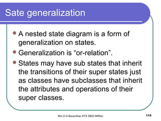 Mrs S G Bavachkar ATS SBGI MIRAJ 115
Sate generalization
A nested state diagram is a form of
generalization on states.
Generalization is “or-relation”.
States may have sub states that inherit
the transitions of their super states just
as classes have subclasses that inherit
the attributes and operations of their
super classes.
 