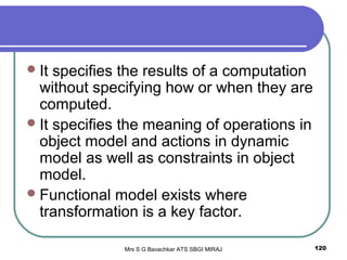 Mrs S G Bavachkar ATS SBGI MIRAJ 120
It specifies the results of a computation
without specifying how or when they are
computed.
It specifies the meaning of operations in
object model and actions in dynamic
model as well as constraints in object
model.
Functional model exists where
transformation is a key factor.
 