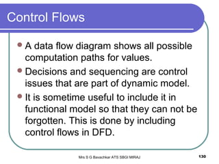 Mrs S G Bavachkar ATS SBGI MIRAJ 130
Control Flows
A data flow diagram shows all possible
computation paths for values.
Decisions and sequencing are control
issues that are part of dynamic model.
It is sometime useful to include it in
functional model so that they can not be
forgotten. This is done by including
control flows in DFD.
 