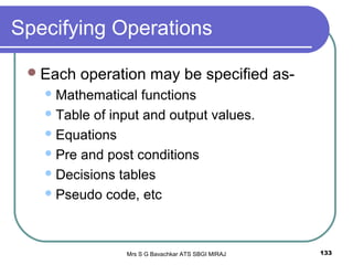 Mrs S G Bavachkar ATS SBGI MIRAJ 133
Specifying Operations
Each operation may be specified as-
Mathematical functions
Table of input and output values.
Equations
Pre and post conditions
Decisions tables
Pseudo code, etc
 