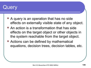 Mrs S G Bavachkar ATS SBGI MIRAJ 136
Query
 A query is an operation that has no side
effects on externally visible state of any object.
 An action is a transformation that has side
effects on the target object or other objects in
the system reachable from the target object.
 Actions can be defined by mathematical
equations, decision trees, decision tables, etc.
 