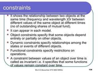 Mrs S G Bavachkar ATS SBGI MIRAJ 138
constraints
 It shows the relationship between two objects at the
same time (frequency and wavelength )Or between
different values of the same object at different times
(no of outstanding shares of mutual fund).
 It can appear in each model.
 Object constraints specify that some objects depend
entirely or partially on other objects.
 Dynamic constraints specify relationships among the
states or events of different objects.
 Functional constraints specify restrictions on
operations.
 A constraint between values of an object over time is
called as invariant i.e. it specifies that some functions
of values remain constant over time.
 