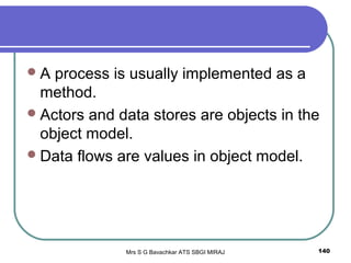 Mrs S G Bavachkar ATS SBGI MIRAJ 140
A process is usually implemented as a
method.
Actors and data stores are objects in the
object model.
Data flows are values in object model.
 