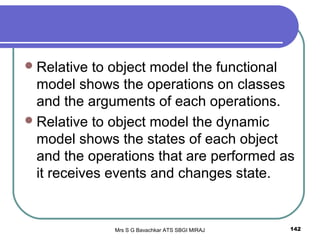 Mrs S G Bavachkar ATS SBGI MIRAJ 142
Relative to object model the functional
model shows the operations on classes
and the arguments of each operations.
Relative to object model the dynamic
model shows the states of each object
and the operations that are performed as
it receives events and changes state.
 
