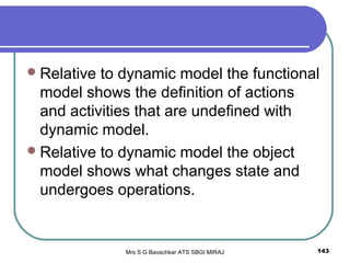Mrs S G Bavachkar ATS SBGI MIRAJ 143
Relative to dynamic model the functional
model shows the definition of actions
and activities that are undefined with
dynamic model.
Relative to dynamic model the object
model shows what changes state and
undergoes operations.
 