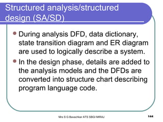 Mrs S G Bavachkar ATS SBGI MIRAJ 144
Structured analysis/structured
design (SA/SD)
During analysis DFD, data dictionary,
state transition diagram and ER diagram
are used to logically describe a system.
In the design phase, details are added to
the analysis models and the DFDs are
converted into structure chart describing
program language code.
 