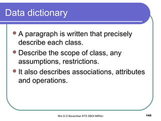 Mrs S G Bavachkar ATS SBGI MIRAJ 145
Data dictionary
A paragraph is written that precisely
describe each class.
Describe the scope of class, any
assumptions, restrictions.
It also describes associations, attributes
and operations.
 
