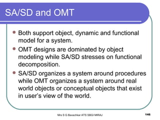 Mrs S G Bavachkar ATS SBGI MIRAJ 146
SA/SD and OMT
 Both support object, dynamic and functional
model for a system.
 OMT designs are dominated by object
modeling while SA/SD stresses on functional
decomposition.
 SA/SD organizes a system around procedures
while OMT organizes a system around real
world objects or conceptual objects that exist
in user’s view of the world.
 