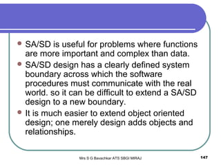 Mrs S G Bavachkar ATS SBGI MIRAJ 147
 SA/SD is useful for problems where functions
are more important and complex than data.
 SA/SD design has a clearly defined system
boundary across which the software
procedures must communicate with the real
world. so it can be difficult to extend a SA/SD
design to a new boundary.
 It is much easier to extend object oriented
design; one merely design adds objects and
relationships.
 