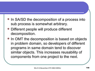 Mrs S G Bavachkar ATS SBGI MIRAJ 148
 In SA/SD the decomposition of a process into
sub process is somewhat arbitrary.
 Different people will produce different
decomposition.
 In OMT the decomposition is based on objects
in problem domain, so developers of different
programs in same domain tend to discover
similar objects. This increases reusability of
components from one project to the next.
 