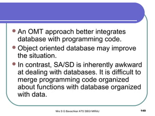 Mrs S G Bavachkar ATS SBGI MIRAJ 149
An OMT approach better integrates
database with programming code.
Object oriented database may improve
the situation.
In contrast, SA/SD is inherently awkward
at dealing with databases. It is difficult to
merge programming code organized
about functions with database organized
with data.
 