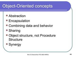 Mrs S G Bavachkar ATS SBGI MIRAJ 15
Object-Oriented concepts
Abstraction
Encapsulation
Combining data and behavior
Sharing
Object structure, not Procedure
Structure
Synergy
 