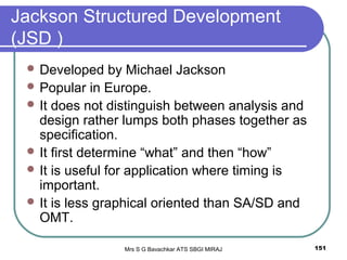 Mrs S G Bavachkar ATS SBGI MIRAJ 151
Jackson Structured Development
(JSD )
 Developed by Michael Jackson
 Popular in Europe.
 It does not distinguish between analysis and
design rather lumps both phases together as
specification.
 It first determine “what” and then “how”
 It is useful for application where timing is
important.
 It is less graphical oriented than SA/SD and
OMT.
 