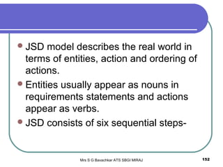 Mrs S G Bavachkar ATS SBGI MIRAJ 152
JSD model describes the real world in
terms of entities, action and ordering of
actions.
Entities usually appear as nouns in
requirements statements and actions
appear as verbs.
JSD consists of six sequential steps-
 