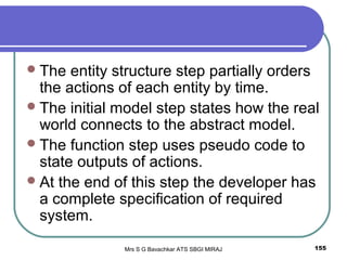 Mrs S G Bavachkar ATS SBGI MIRAJ 155
The entity structure step partially orders
the actions of each entity by time.
The initial model step states how the real
world connects to the abstract model.
The function step uses pseudo code to
state outputs of actions.
At the end of this step the developer has
a complete specification of required
system.
 