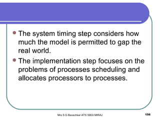 Mrs S G Bavachkar ATS SBGI MIRAJ 156
The system timing step considers how
much the model is permitted to gap the
real world.
The implementation step focuses on the
problems of processes scheduling and
allocates processors to processes.
 