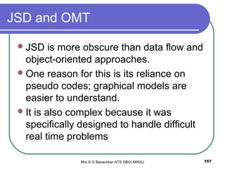 Mrs S G Bavachkar ATS SBGI MIRAJ 157
JSD and OMT
JSD is more obscure than data flow and
object-oriented approaches.
One reason for this is its reliance on
pseudo codes; graphical models are
easier to understand.
It is also complex because it was
specifically designed to handle difficult
real time problems
 