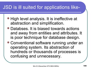 Mrs S G Bavachkar ATS SBGI MIRAJ 159
JSD is ill suited for applications like-
High level analysis. It is ineffective at
abstraction and simplification.
Databses. It is biased towards actions
and away from entities and attributes. It
is poor technique for database design.
Conventional software running under an
operating system. Its abstraction of
hundreds or thousands of processes is
confusing and unnecessary.
 