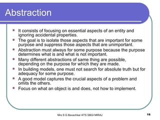 Mrs S G Bavachkar ATS SBGI MIRAJ 16
Abstraction
 It consists of focusing on essential aspects of an entity and
ignoring accidental properties.
 The goal is to isolate those aspects that are important for some
purpose and suppress those aspects that are unimportant.
 Abstraction must always for some purpose because the purpose
determines what is and what is not important.
 Many different abstractions of same thing are possible,
depending on the purpose for which they are made.
 In building models, one must not search for absolute truth but for
adequacy for some purpose.
 A good model captures the crucial aspects of a problem and
omits the others.
 Focus on what an object is and does, not how to implement.
 