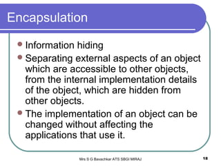 Mrs S G Bavachkar ATS SBGI MIRAJ 18
Encapsulation
Information hiding
Separating external aspects of an object
which are accessible to other objects,
from the internal implementation details
of the object, which are hidden from
other objects.
The implementation of an object can be
changed without affecting the
applications that use it.
 