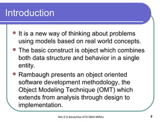 Mrs S G Bavachkar ATS SBGI MIRAJ 2
Introduction
 It is a new way of thinking about problems
using models based on real world concepts.
 The basic construct is object which combines
both data structure and behavior in a single
entity.
 Rambaugh presents an object oriented
software development methodology, the
Object Modeling Technique (OMT) which
extends from analysis through design to
implementation.
 