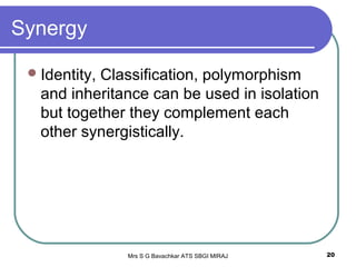 Mrs S G Bavachkar ATS SBGI MIRAJ 20
Synergy
Identity, Classification, polymorphism
and inheritance can be used in isolation
but together they complement each
other synergistically.
 