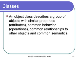 Mrs S G Bavachkar ATS SBGI MIRAJ 27
Classes
An object class describes a group of
objects with similar properties
(attributes), common behavior
(operations), common relationships to
other objects and common semantics.
 